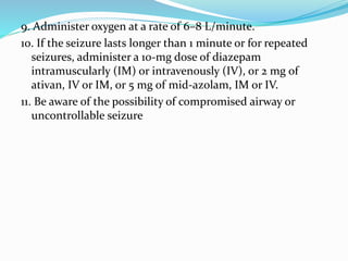 9. Administer oxygen at a rate of 6–8 L/minute.
10. If the seizure lasts longer than 1 minute or for repeated
seizures, administer a 10-mg dose of diazepam
intramuscularly (IM) or intravenously (IV), or 2 mg of
ativan, IV or IM, or 5 mg of mid-azolam, IM or IV.
11. Be aware of the possibility of compromised airway or
uncontrollable seizure
 