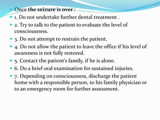  Once the seizure is over :
 1. Do not undertake further dental treatment .
 2. Try to talk to the patient to evaluate the level of
consciousness.
 3. Do not attempt to restrain the patient.
 4. Do not allow the patient to leave the office if his level of
awareness is not fully restored.
 5. Contact the patient’s family, if he is alone.
 6. Do a brief oral examination for sustained injuries.
 7. Depending on consciousness, discharge the patient
home with a responsible person, to his family physician or
to an emergency room for further assessment.
 
