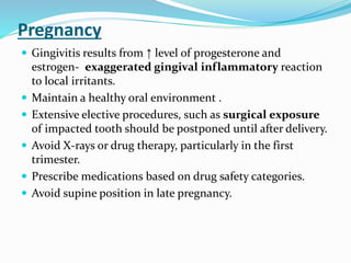 Pregnancy
 Gingivitis results from ↑ level of progesterone and
estrogen- exaggerated gingival inflammatory reaction
to local irritants.
 Maintain a healthy oral environment .
 Extensive elective procedures, such as surgical exposure
of impacted tooth should be postponed until after delivery.
 Avoid X-rays or drug therapy, particularly in the first
trimester.
 Prescribe medications based on drug safety categories.
 Avoid supine position in late pregnancy.
 