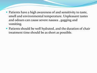  Patients have a high awareness of and sensitivity to taste,
smell and environmental temperature. Unpleasant tastes
and odours can cause severe nausea , gagging and
vomiting.
 Patients should be well hydrated, and the duration of chair
treatment time should be as short as possible.
 