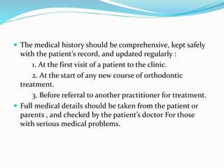  The medical history should be comprehensive, kept safely
with the patient’s record, and updated regularly :
1. At the first visit of a patient to the clinic.
2. At the start of any new course of orthodontic
treatment.
3. Before referral to another practitioner for treatment.
 Full medical details should be taken from the patient or
parents , and checked by the patient’s doctor For those
with serious medical problems.
 