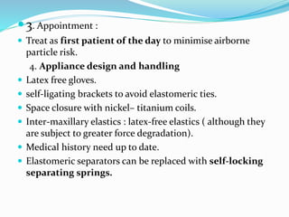 3. Appointment :
 Treat as first patient of the day to minimise airborne
particle risk.
4. Appliance design and handling
 Latex free gloves.
 self-ligating brackets to avoid elastomeric ties.
 Space closure with nickel– titanium coils.
 Inter-maxillary elastics : latex-free elastics ( although they
are subject to greater force degradation).
 Medical history need up to date.
 Elastomeric separators can be replaced with self-locking
separating springs.
 