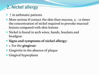 2. Nickel allergy
 ↑ in asthmatic patients
 More serious if contact the skin than mucosa, 5 - 12 times
the concentration of nickel required to provoke mucosal
lesions compared with skin lesions
 Nickel is found in arch wires, bands, brackets and
headgear.
 Signs and symptoms of nickel allergy:
 1. For the gingivae:
 Gingivitis in the absence of plaque
 Gingival hyperplasia
 