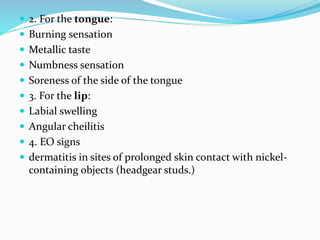  2. For the tongue:
 Burning sensation
 Metallic taste
 Numbness sensation
 Soreness of the side of the tongue
 3. For the lip:
 Labial swelling
 Angular cheilitis
 4. EO signs
 dermatitis in sites of prolonged skin contact with nickel-
containing objects (headgear studs.)
 
