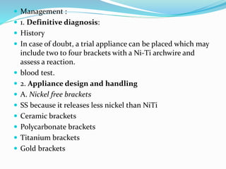  Management :
 1. Definitive diagnosis:
 History
 In case of doubt, a trial appliance can be placed which may
include two to four brackets with a Ni-Ti archwire and
assess a reaction.
 blood test.
 2. Appliance design and handling
 A. Nickel free brackets
 SS because it releases less nickel than NiTi
 Ceramic brackets
 Polycarbonate brackets
 Titanium brackets
 Gold brackets
 