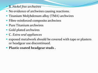  B. Nickel free archwires
 No evidence of archwires causing reactions.
 Titanium Molybdenum alloy (TMA) archwires
 Fibre-reinforced composite archwires
 Pure Titanium archwires
 Gold plated archwires
 C. Extra oral appliances
 exposed metalwork should be covered with tape or plasters
or headgear use discontinued.
 Plastic coated headgear studs .
 