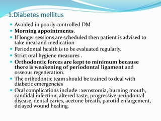 1.Diabetes mellitus
 Avoided in poorly controlled DM
 Morning appointments.
 If longer sessions are scheduled then patient is advised to
take meal and medication
 Periodontal health is to be evaluated regularly.
 Strict oral hygiene measures .
 Orthodontic forces are kept to minimum because
there is weakening of periodontal ligament and
osseous regeneration.
 The orthodontic team should be trained to deal with
diabetic emergencies
 Oral complications include : xerostomia, burning mouth,
candidal infection, altered taste, progressive periodontal
disease, dental caries, acetone breath, parotid enlargement,
delayed wound healing.
 