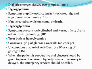  Diabetic emergencies are two complications :
 Hypoglycemia
 Symptoms : rapidly occur ,appear intoxicated, signs of
anger, confusion ,hungry, ↑ BP.
 If not treated convulsion, coma, or death.
 Hyperglycemia
 Symptoms : occur slowly ,flushed and warm, thirsty ,fruity
odour breath,vomiting, ↓BP.
 Treat both as hypoglycemia :
 Conscious : 50 g of glucose as a drink, tablet or gel.
 Unconscious : 20 ml of 50% Dextrose IV or 1 mg of
glucagon IM.
 When the patient is cooperative oral glucose should be
given to prevent recurrent hypoglycaemia. If recovery is
delayed, the emergency services should be called.
 