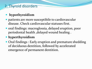2. Thyroid disorders
 hypothyroidism
 patients are more susceptibile to cardiovascular
disease. Check cardiovascular statuses first.
 oral findings: macroglossia, delayed eruption, poor
periodontal health ,delayed wound healing .
 hyperthyroidism
 Oral findings : Early eruption and premature shedding
of deciduous dentition, followed by accelerated
emergence of permanent dentition.
 
