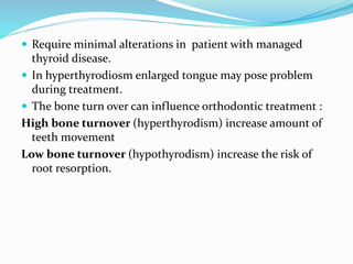  Require minimal alterations in patient with managed
thyroid disease.
 In hyperthyrodiosm enlarged tongue may pose problem
during treatment.
 The bone turn over can influence orthodontic treatment :
High bone turnover (hyperthyrodism) increase amount of
teeth movement
Low bone turnover (hypothyrodism) increase the risk of
root resorption.
 