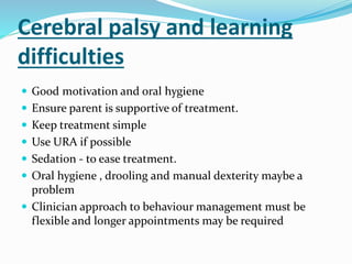 Cerebral palsy and learning
difficulties
 Good motivation and oral hygiene
 Ensure parent is supportive of treatment.
 Keep treatment simple
 Use URA if possible
 Sedation - to ease treatment.
 Oral hygiene , drooling and manual dexterity maybe a
problem
 Clinician approach to behaviour management must be
flexible and longer appointments may be required
 