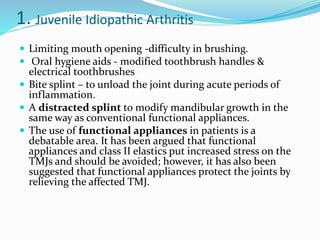 1. Juvenile Idiopathic Arthritis
 Limiting mouth opening -difficulty in brushing.
 Oral hygiene aids - modified toothbrush handles &
electrical toothbrushes
 Bite splint – to unload the joint during acute periods of
inflammation.
 A distracted splint to modify mandibular growth in the
same way as conventional functional appliances.
 The use of functional appliances in patients is a
debatable area. It has been argued that functional
appliances and class II elastics put increased stress on the
TMJs and should be avoided; however, it has also been
suggested that functional appliances protect the joints by
relieving the affected TMJ.
 