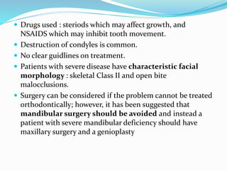  Drugs used : steriods which may affect growth, and
NSAIDS which may inhibit tooth movement.
 Destruction of condyles is common.
 No clear guidlines on treatment.
 Patients with severe disease have characteristic facial
morphology : skeletal Class II and open bite
malocclusions.
 Surgery can be considered if the problem cannot be treated
orthodontically; however, it has been suggested that
mandibular surgery should be avoided and instead a
patient with severe mandibular deficiency should have
maxillary surgery and a genioplasty
 