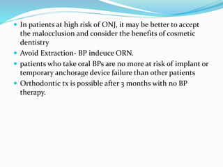  In patients at high risk of ONJ, it may be better to accept
the malocclusion and consider the benefits of cosmetic
dentistry
 Avoid Extraction- BP indeuce ORN.
 patients who take oral BPs are no more at risk of implant or
temporary anchorage device failure than other patients
 Orthodontic tx is possible after 3 months with no BP
therapy.
 