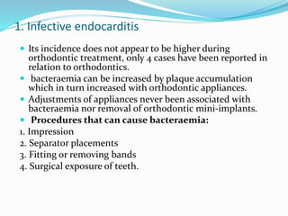1. Infective endocarditis
 Its incidence does not appear to be higher during
orthodontic treatment, only 4 cases have been reported in
relation to orthodontics.
 bacteraemia can be increased by plaque accumulation
which in turn increased with orthodontic appliances.
 Adjustments of appliances never been associated with
bacteraemia nor removal of orthodontic mini-implants.
 Procedures that can cause bacteraemia:
1. Impression
2. Separator placements
3. Fitting or removing bands
4. Surgical exposure of teeth.
 