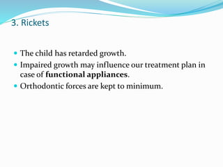 3. Rickets
 The child has retarded growth.
 Impaired growth may influence our treatment plan in
case of functional appliances.
 Orthodontic forces are kept to minimum.
 