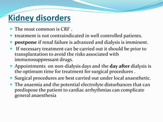 Kidney disorders
 The most common is CRF .
 treatment is not contraindicated in well controlled patients.
 postpone if renal failure is advanced and dialysis is imminent.
 If necessary treatment can be carried out it should be prior to
transplantation to avoid the risks associated with
immunosuppressant drugs.
 Appointments on non-dialysis days and the day after dialysis is
the optimum time for treatment for surgical procedures .
 Surgical procedures are best carried out under local anaesthetic.
 The anaemia and the potential electrolyte disturbances that can
predispose the patient to cardiac arrhythmias can complicate
general anaesthesia
 