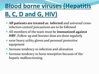 Blood borne viruses (Hepatitis
B, C, D and G, HIV)
 All patients are treated as infected and universal cross-
infection control precautions are to be followed
 All members of the team must be immunized against
HBV ,Follow up and booster dose are done regularly
 wear heavy utility gloves and personal protective
equipment
 Increase tendency to infection and ulceration
 Increase tendency to bone resorption because of the
hepatic malfunctioning.
 