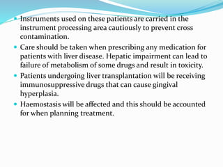  Instruments used on these patients are carried in the
instrument processing area cautiously to prevent cross
contamination.
 Care should be taken when prescribing any medication for
patients with liver disease. Hepatic impairment can lead to
failure of metabolism of some drugs and result in toxicity.
 Patients undergoing liver transplantation will be receiving
immunosuppressive drugs that can cause gingival
hyperplasia.
 Haemostasis will be affected and this should be accounted
for when planning treatment.
 