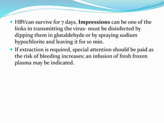  HBVcan survive for 7 days, Impressions can be one of the
links in transmitting the virus- must be disinfected by
dipping them in glutaldehyde or by spraying sodium
hypochlorite and leaving it for 10 min.
 If extraction is required, special attention should be paid as
the risk of bleeding increases; an infusion of fresh frozen
plasma may be indicated.
 