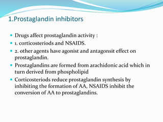 1.Prostaglandin inhibitors
 Drugs affect prostaglandin activity :
 1. corticosteriods and NSAIDS.
 2. other agents have agonist and antagonsit effect on
prostaglandin.
 Prostaglandins are formed from arachidonic acid which in
turn derived from phospholipid
 Corticosteriods reduce prostaglandin synthesis by
inhibiting the formation of AA, NSAIDS inhibit the
conversion of AA to prostaglandins.
 