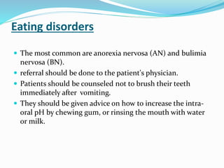 Eating disorders
 The most common are anorexia nervosa (AN) and bulimia
nervosa (BN).
 referral should be done to the patient's physician.
 Patients should be counseled not to brush their teeth
immediately after vomiting.
 They should be given advice on how to increase the intra-
oral pH by chewing gum, or rinsing the mouth with water
or milk.
 