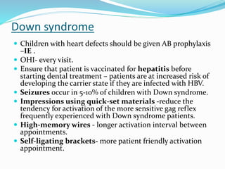 Down syndrome
 Children with heart defects should be given AB prophylaxis
–IE .
 OHI- every visit.
 Ensure that patient is vaccinated for hepatitis before
starting dental treatment – patients are at increased risk of
developing the carrier state if they are infected with HBV.
 Seizures occur in 5-10% of children with Down syndrome.
 Impressions using quick-set materials -reduce the
tendency for activation of the more sensitive gag reflex
frequently experienced with Down syndrome patients.
 High-memory wires - longer activation interval between
appointments.
 Self-ligating brackets- more patient friendly activation
appointment.
 