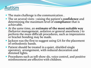 Autism
 The main challenge is the communication .
 The 1st several visits : raising the patient's confidence and
determining the maximum level of compliance that is
achievable.
 At the same time, an estimate of the most suitable way
(behavior management, sedation or general anesthesia ) to
perform the more difficult procedures, such as impressions
or bracket bonding may be made.
 Jackson was the first to suggest using GA for the placement
of orthodontic bands.
 Patient should be treated in a quiet, shielded single
operatory arrangement, with reduced decoration and
dimmed lights.
 Procedures such as tell-show-do, voice control, and positive
reinforcement are effective with children.
 