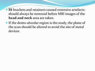  SS brackets and retainers caused extensive artefacts-
should always be removed before MRI images of the
head and neck area are taken.
 If the dento-alveolar region is the study, the plane of
the scan should be altered to avoid the site of metal
devices
 