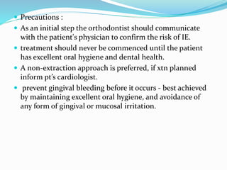  Precautions :
 As an initial step the orthodontist should communicate
with the patient's physician to confirm the risk of IE.
 treatment should never be commenced until the patient
has excellent oral hygiene and dental health.
 A non-extraction approach is preferred, if xtn planned
inform pt’s cardiologist.
 prevent gingival bleeding before it occurs - best achieved
by maintaining excellent oral hygiene, and avoidance of
any form of gingival or mucosal irritation.
 