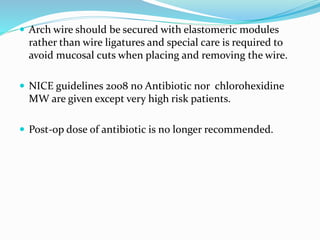  Arch wire should be secured with elastomeric modules
rather than wire ligatures and special care is required to
avoid mucosal cuts when placing and removing the wire.
 NICE guidelines 2008 no Antibiotic nor chlorohexidine
MW are given except very high risk patients.
 Post-op dose of antibiotic is no longer recommended.
 