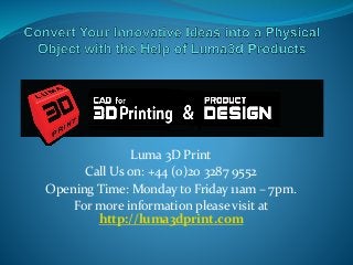Luma 3D Print
Call Us on: +44 (0)20 3287 9552
Opening Time: Monday to Friday 11am – 7pm.
For more information please visit at
http://luma3dprint.com
 
