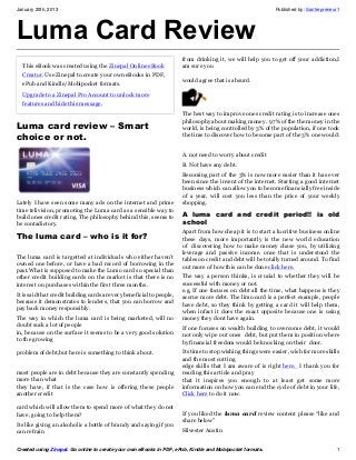 January 20th, 2013                                                                                           Published by: Santrepreneur1




Luma Card Review
                                                                       from drinking it, we will help you to get off your addiction,I
  This eBook was created using the Zinepal Online eBook                am sure you
  Creator. Use Zinepal to create your own eBooks in PDF,
                                                                       would agree that is absurd.
  ePub and Kindle/Mobipocket formats.
  Upgrade to a Zinepal Pro Account to unlock more
  features and hide this message.
                                                                       The best way to improve ones credit rating is to increase ones
                                                                       philosophy about making money. 97% of the the money in the
Luma card review – Smart                                               world, is being controlled by 3% of the population, if one took
choice or not.                                                         the time to discover how to become part of the 3% one would:


                                                                       A. not need to worry about credit
                                                                       B. Not have any debt.
                                                                       Becoming part of the 3% is now more easier than it has ever
                                                                       been since the invent of the internet. Starting a good internet
                                                                       business which can allow you to become financially free inside
                                                                       of a year, will cost you less than the price of your weekly
Lately I have seen some many ads on the internet and prime             shopping.
time telivision, promoting the Luma card as a sensible way to
build ones credit rating. The philosophy behind this, seems to         A luma card and credit period!! is old
be contadictory.                                                       school
                                                                       Apart from how cheap it is to start a lucritive business online
The luma card – who is it for?                                         these days, more importantly is the new world education
                                                                       of discovering how to make money chase you, by utilizing
                                                                       leverage and passive income. once that is understood the
The luma card is targetted at individuals who either haven’t
                                                                       tables on credit and debt will be totally turned around. To find
owned one before, or have a bad record of borrowing in the
                                                                       out more of how this can be done click here.
past.What is supposed to make the Lumo card so special than
other credit building cards on the market is that there is no          The way a person thinks, is crucial to whether they will be
interest on purchases within the first three months.                   successful with money or not.
                                                                       e.g, If one focuses on debt all the time, what happens is they
It is said that credit building cards are very beneficial to people,
                                                                       accrue more debt. The limo card is a perfect example, people
because it demonstrates to lenders, that you can borrow and
                                                                       have debt, so they think by getting a card it will help them,
pay back money responsibly.
                                                                       when infact it does the exact opposite because one is using
The way in which the luma card is being marketed, will no              money they dont have again.
doubt suck a lot of people
                                                                       If one focuses on wealth building to overcome debt, it would
in, because on the surface it seems to be a very good solution
                                                                       not only wipe out ones debt, but put them in position where
to the growing
                                                                       by financial freedom would be knocking on their door.
problem of debt,but here is something to think about.                  Its time to stop wishing things were easier, wish for more skills
                                                                       and the most cutting
                                                                       edge skills that I am aware of is right here. I thank you for
most people are in debt because they are constantly spending           reading this article and pray
more than what                                                         that it inspires you enough to at least get some more
they have, if that is the case how is offering these people            information on how you can end the cycle of debt in your life,
another credit                                                         Click here to do it now.

card which will allow them to spend more of what they do not
have, going to help them?                                              If you liked the luma card review content please “like and
                                                                       share below”
Its like giving an alcoholic a bottle of brandy and saying if you
can refrain                                                            Silvester Austin


Created using Zinepal. Go online to create your own eBooks in PDF, ePub, Kindle and Mobipocket formats.                                1
 