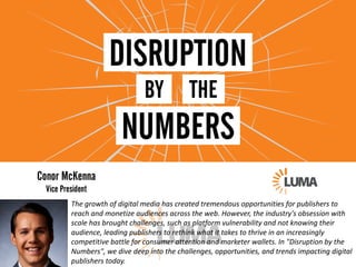 The	growth	of	digital	media	has	created	tremendous	opportunities	for	publishers	to	
reach	and	monetize	audiences	across	the	web.	However,	the	industry's	obsession	with	
scale	has	brought	challenges,	such	as	platform	vulnerability	and	not	knowing	their	
audience,	leading	publishers	to	rethink	what	it	takes	to	thrive	in	an	increasingly	
competitive	battle	for	consumer	attention	and	marketer	wallets.	In	"Disruption	by	the	
Numbers",	we	dive	deep	into	the	challenges,	opportunities,	and	trends	impacting	digital	
publishers	today.
 