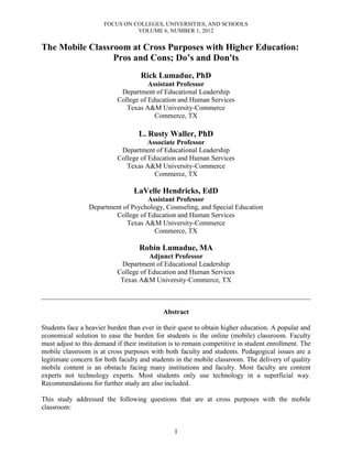 FOCUS ON COLLEGES, UNIVERSITIES, AND SCHOOLS
VOLUME 6, NUMBER 1, 2012
1
The Mobile Classroom at Cross Purposes with Higher Education:
Pros and Cons; Do’s and Don'ts
Rick Lumadue, PhD
Assistant Professor
Department of Educational Leadership
College of Education and Human Services
Texas A&M University-Commerce
Commerce, TX
L. Rusty Waller, PhD
Associate Professor
Department of Educational Leadership
College of Education and Human Services
Texas A&M University-Commerce
Commerce, TX
LaVelle Hendricks, EdD
Assistant Professor
Department of Psychology, Counseling, and Special Education
College of Education and Human Services
Texas A&M University-Commerce
Commerce, TX
Robin Lumadue, MA
Adjunct Professor
Department of Educational Leadership
College of Education and Human Services
Texas A&M University-Commerce, TX
______________________________________________________________________________
Abstract
Students face a heavier burden than ever in their quest to obtain higher education. A popular and
economical solution to ease the burden for students is the online (mobile) classroom. Faculty
must adjust to this demand if their institution is to remain competitive in student enrollment. The
mobile classroom is at cross purposes with both faculty and students. Pedagogical issues are a
legitimate concern for both faculty and students in the mobile classroom. The delivery of quality
mobile content is an obstacle facing many institutions and faculty. Most faculty are content
experts not technology experts. Most students only use technology in a superficial way.
Recommendations for further study are also included.
This study addressed the following questions that are at cross purposes with the mobile
classroom:
 