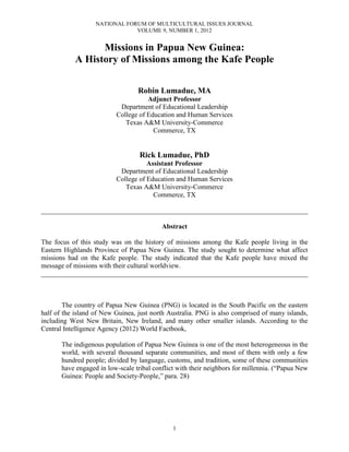 NATIONAL FORUM OF MULTICULTURAL ISSUES JOURNAL
                               VOLUME 9, NUMBER 1, 2012


                  Missions in Papua New Guinea:
            A History of Missions among the Kafe People

                                  Robin Lumadue, MA
                                     Adjunct Professor
                           Department of Educational Leadership
                          College of Education and Human Services
                             Texas A&M University-Commerce
                                       Commerce, TX


                                   Rick Lumadue, PhD
                                     Assistant Professor
                           Department of Educational Leadership
                          College of Education and Human Services
                             Texas A&M University-Commerce
                                       Commerce, TX

______________________________________________________________________________

                                           Abstract

The focus of this study was on the history of missions among the Kafe people living in the
Eastern Highlands Province of Papua New Guinea. The study sought to determine what affect
missions had on the Kafe people. The study indicated that the Kafe people have mixed the
message of missions with their cultural worldview.
______________________________________________________________________________



        The country of Papua New Guinea (PNG) is located in the South Pacific on the eastern
half of the island of New Guinea, just north Australia. PNG is also comprised of many islands,
including West New Britain, New Ireland, and many other smaller islands. According to the
Central Intelligence Agency (2012) World Factbook,

       The indigenous population of Papua New Guinea is one of the most heterogeneous in the
       world, with several thousand separate communities, and most of them with only a few
       hundred people; divided by language, customs, and tradition, some of these communities
       have engaged in low-scale tribal conflict with their neighbors for millennia. (“Papua New
       Guinea: People and Society-People,” para. 28)




                                               1
 