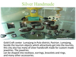 Silver Handmade 
Gold Craft center Lumajang in Pulo district, Pasirian. Lumajang, 
beside the tourism objects which attractively get into the tourists, 
this city also has many of silver handicraft made for custom-made 
jewelries. The jewelries 
can be shaped into necklace, earrings, bracelets and rings. 
and many other accessories. 
 