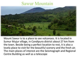 Sawur Mountain 
Mount Sawur is to a place to see volcanoes. It is located in 
Sumur Mujur village, in Candipuro district about 27 km from 
the town. Beside being a perfect location to rest, it is also a 
lovely place to visit for the beautiful scenery and the fresh air. 
The main places of interest are the Seismograph and Regional 
Centre Building as well as a telescope 
 