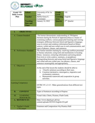 Grade VII
Daily Lesson
Plan
School University of St. La
Salle
Grade
Level
VII
Teacher Barbie Grace E.
Lumampao
Learning
Area
English
Teaching
Date and
Time:
January 14, 2022 Quarter 2nd
Quarter
I. OBJECTIVES
A. Content Standard The learner demonstrates understanding of: Philippine
literature during the Period of Apprenticeship as a means of
examining conflicts; various purposeful listening and viewing
strategies; difference between literal and figurative language;
ways to extract and condense information based on library
sources; verbal and non-verbal cues in oral communication; and
types of phrases, clauses, and sentences.
B. Performance Standard The learner transfers learning by: resolving conflicts presented
in literary selections; using tools and mechanisms in locating
library resources; extracting information and noting details
from texts to write a précis, summary, or paraphrase;
distinguishing between and using literal and figurative language
and verbal and non-verbal cues; use phrases, clauses, and
sentences meaningfully and appropriately.
C. Objectives
Learning Competence
At the end of the lesson the students should be able to:
a. Classify sentences according to their uses;
b. Construct declarative, interrogative, imperative and
exclamatory sentences.
c. Demonstrate teamwork and cooperation in group
activities.
EN7RC-IV-c-2.12 - Make generalizations from different text
types.
II. CONTENT Types of Sentences according to Purpose
III. LEARNING
RESOURCES
Visual Aids, Charts, Pictures, Flash Cards.
A. REFERENCES https://www.deped.gov.ph/wp-
content/uploads/2019/01/English-CG.pdf
1. Teacher’s Guide
( TG) pages
Grammar and Composition 4 by Prentice Hall
 
