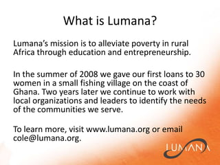 What is Lumana?Lumana’smission is to alleviate poverty in rural Africa through education and entrepreneurship. In the summer of 2008 we gave our first loans to 30 women in a small fishing village on the coast of Ghana. Two years later we continue to work with local organizations and leaders to identify the needs of the communities we serve.To learn more, visit www.lumana.org or email cole@lumana.org.