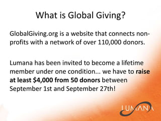 What is Global Giving?GlobalGiving.org is a website that connects non-profits with a network of over 110,000 donors.  Lumanahas been invited to become a lifetime member under one condition... we have to raise at least $4,000 from 50 donors between September 1st and September 27th! 