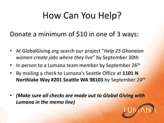 How Can You Help?Donate a minimum of $10 in one of 3 ways:At GlobalGiving.org search our project “Help 25 Ghanaian women create jobs where they live” by September 30thIn person to a Lumana team member by September 26thBy mailing a check to Lumana's Seattle Office at 1101 N Northlake Way #201 Seattle WA 98103 by September 24th(Make sure all checks are made out to Global Giving with Lumana in the memo line)