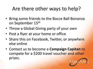Are there other ways to help?Bring some friends to the Bocce Ball Bonanza on September 15thThrow a Global Giving party of your ownPost a flyer at your home or officeShare this on Facebook, Twitter, or anywhere else onlineContact us to become a Campaign Capitan to compete for a $200 travel voucher and other prizes.