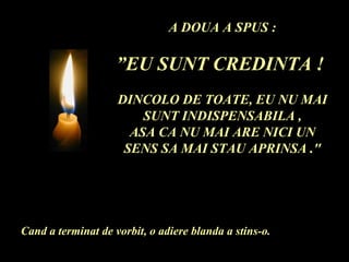 A DOUA A SPUS : ” EU SUNT CREDINTA !  DINCOLO DE TOATE, EU NU MAI SUNT INDISPENSABILA , ASA CA NU MAI ARE NICI UN SENS SA MAI STAU APRINSA ." Cand a terminat de vorbit, o adiere blanda a stins-o. 