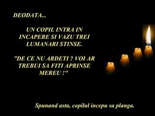 DEODATA... UN COPIL INTRA IN INCAPERE SI VAZU TREI LUMANARI STINSE. ” DE CE NU ARDETI ? VOI AR TREBUI SA FITI APRINSE MEREU !"  Spunand asta, copilul incepu sa planga. 
