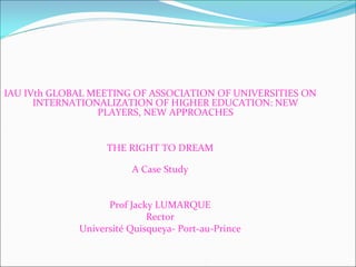 IAU IVth GLOBAL MEETING OF ASSOCIATION OF UNIVERSITIES ON 
      INTERNATIONALIZATION OF HIGHER EDUCATION: NEW 
                 PLAYERS, NEW APPROACHES


                   THE RIGHT TO DREAM

                        A Case Study


                   Prof Jacky LUMARQUE
                            Rector
             Université Quisqueya‐ Port‐au‐Prince
 