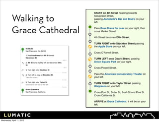 START on 4th Street heading towards


           Walking to        Stevenson Street,
                             passing Annabelle's Bar and Bistro on your
                             left.



           Grace Cathedral   Pass Ross Dress for Less on your right, then
                             cross Market Street.

                             4th Street becomes Ellis Street.

                             TURN RIGHT onto Stockton Street passing
                             the Apple Store on your left.

                             Cross O’Farrell Street.

                             TURN LEFT onto Geary Street, passing
                             Union Square Park on your right.

                             Cross Powell Street.

                             Pass the American Conservatory Theater on
                             your left.

                             TURN RIGHT onto Taylor Street passing
                             Walgreens on your left.

                             Cross Post St, Sutter St, Bush St and Pine St.
                             Cross California St.

                             ARRIVE at Grace Cathedral. It will be on your
                             left.




Wednesday, April 11, 2012
 
