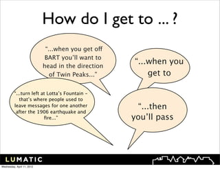 How do I get to ... ?
                             “...when you get off
                             BART you’ll want to
                            head in the direction
                                                    “...when you
                               of Twin Peaks...”        get to

          “...turn left at Lotta’s Fountain -
             that’s where people used to
          leave messages for one another             “...then
           after the 1906 earthquake and
                         ﬁre...”                    you’ll pass




Wednesday, April 11, 2012
 