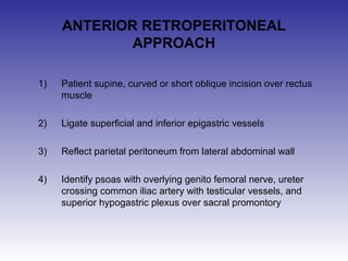 ANTERIOR RETROPERITONEAL 
APPROACH 
1) Patient supine, curved or short oblique incision over rectus 
muscle 
2) Ligate superficial and inferior epigastric vessels 
3) Reflect parietal peritoneum from lateral abdominal wall 
4) Identify psoas with overlying genito femoral nerve, ureter 
crossing common iliac artery with testicular vessels, and 
superior hypogastric plexus over sacral promontory 
 