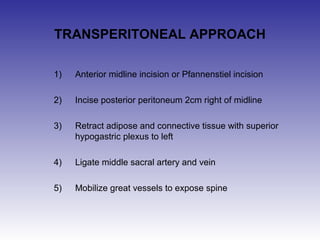 TRANSPERITONEAL APPROACH 
1) Anterior midline incision or Pfannenstiel incision 
2) Incise posterior peritoneum 2cm right of midline 
3) Retract adipose and connective tissue with superior 
hypogastric plexus to left 
4) Ligate middle sacral artery and vein 
5) Mobilize great vessels to expose spine 
 